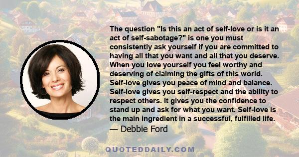 The question Is this an act of self-love or is it an act of self-sabotage? is one you must consistently ask yourself if you are committed to having all that you want and all that you deserve. When you love yourself you