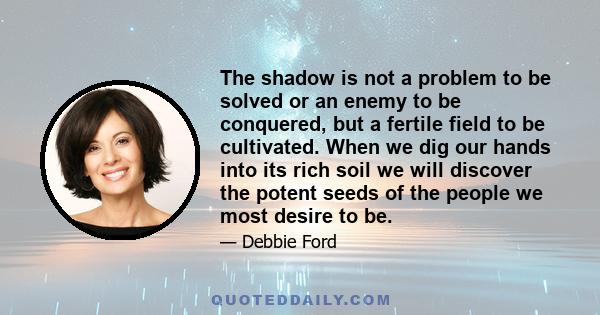 The shadow is not a problem to be solved or an enemy to be conquered, but a fertile field to be cultivated. When we dig our hands into its rich soil we will discover the potent seeds of the people we most desire to be.