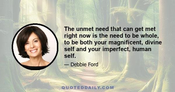 The unmet need that can get met right now is the need to be whole, to be both your magnificent, divine self and your imperfect, human self.