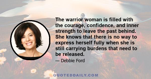 The warrior woman is filled with the courage, confidence, and inner strength to leave the past behind. She knows that there is no way to express herself fully when she is still carrying burdens that need to be released.