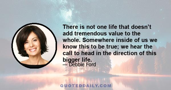 There is not one life that doesn’t add tremendous value to the whole. Somewhere inside of us we know this to be true; we hear the call to head in the direction of this bigger life.