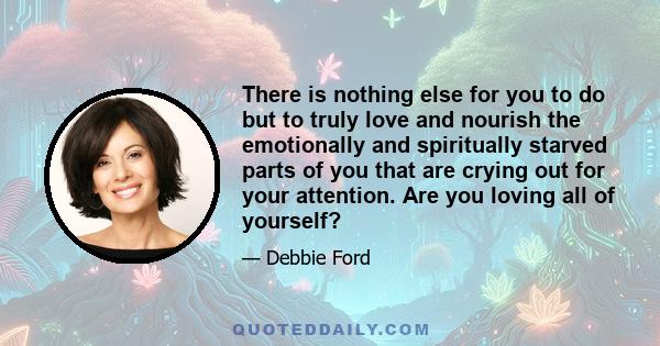 There is nothing else for you to do but to truly love and nourish the emotionally and spiritually starved parts of you that are crying out for your attention. Are you loving all of yourself?