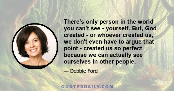 There's only person in the world you can't see - yourself. But, God created - or whoever created us, we don't even have to argue that point - created us so perfect because we can actually see ourselves in other people.