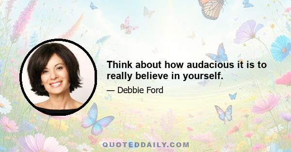 Think about how audacious it is to really believe in yourself.