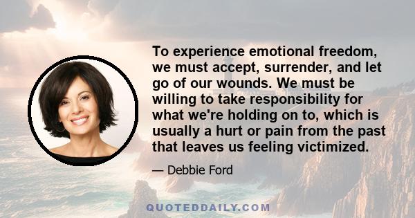 To experience emotional freedom, we must accept, surrender, and let go of our wounds. We must be willing to take responsibility for what we're holding on to, which is usually a hurt or pain from the past that leaves us