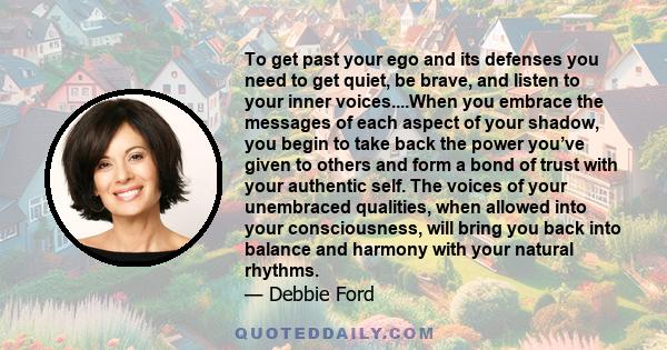 To get past your ego and its defenses you need to get quiet, be brave, and listen to your inner voices....When you embrace the messages of each aspect of your shadow, you begin to take back the power you’ve given to