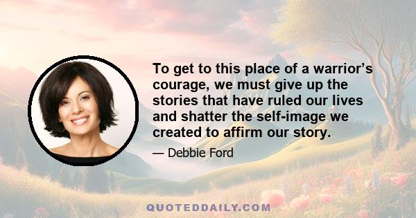 To get to this place of a warrior’s courage, we must give up the stories that have ruled our lives and shatter the self-image we created to affirm our story.