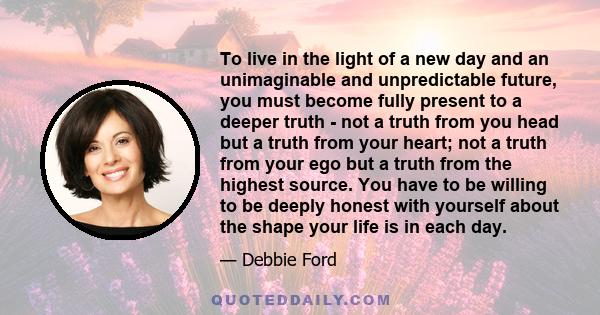 To live in the light of a new day and an unimaginable and unpredictable future, you must become fully present to a deeper truth - not a truth from you head but a truth from your heart; not a truth from your ego but a