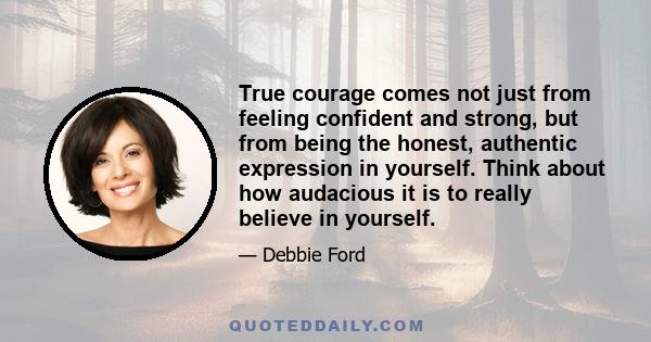 True courage comes not just from feeling confident and strong, but from being the honest, authentic expression in yourself. Think about how audacious it is to really believe in yourself.