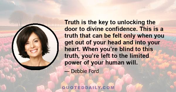 Truth is the key to unlocking the door to divine confidence. This is a truth that can be felt only when you get out of your head and into your heart. When you’re blind to this truth, you’re left to the limited power of