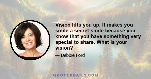 Vision lifts you up. It makes you smile a secret smile because you know that you have something very special to share. What is your vision?