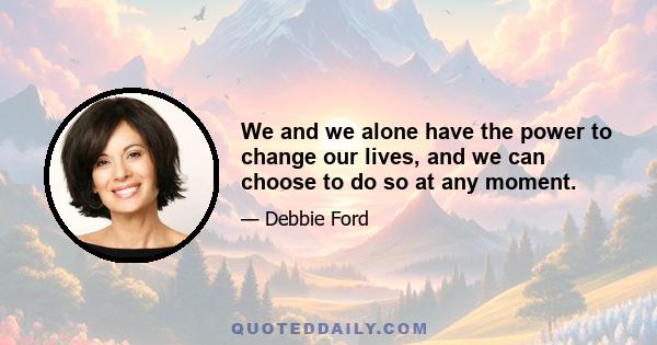 We and we alone have the power to change our lives, and we can choose to do so at any moment.