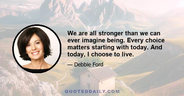 We are all stronger than we can ever imagine being. Every choice matters starting with today. And today, I choose to live.