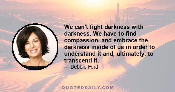 We can't fight darkness with darkness. We have to find compassion, and embrace the darkness inside of us in order to understand it and, ultimately, to transcend it.