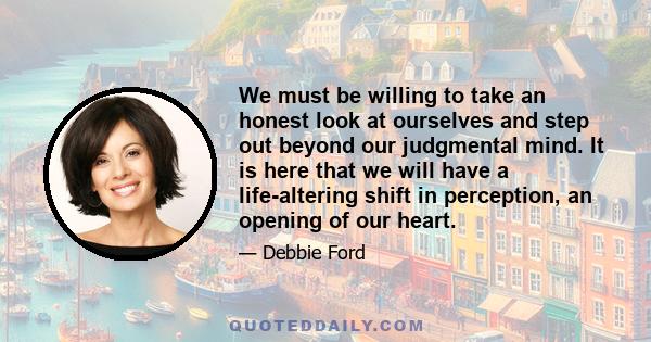 We must be willing to take an honest look at ourselves and step out beyond our judgmental mind. It is here that we will have a life-altering shift in perception, an opening of our heart.