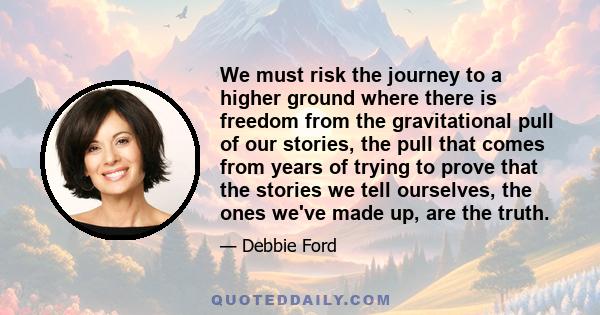 We must risk the journey to a higher ground where there is freedom from the gravitational pull of our stories, the pull that comes from years of trying to prove that the stories we tell ourselves, the ones we've made