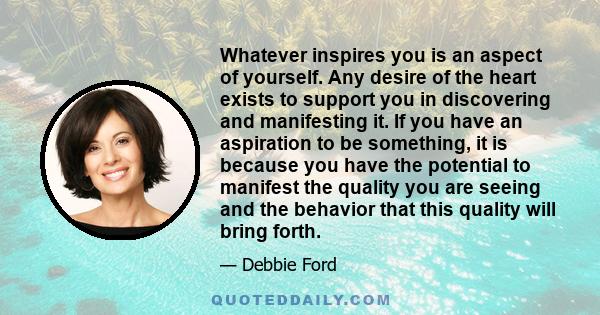 Whatever inspires you is an aspect of yourself. Any desire of the heart exists to support you in discovering and manifesting it. If you have an aspiration to be something, it is because you have the potential to