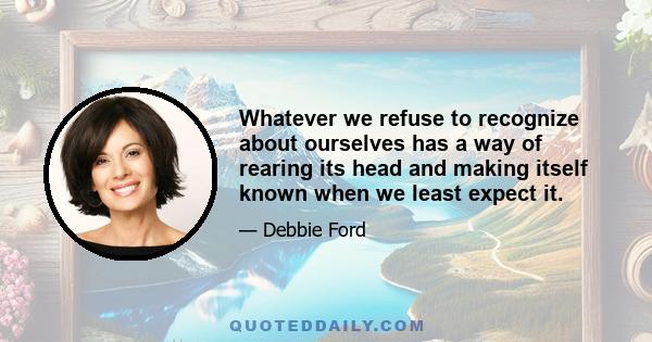 Whatever we refuse to recognize about ourselves has a way of rearing its head and making itself known when we least expect it.