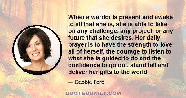 When a warrior is present and awake to all that she is, she is able to take on any challenge, any project, or any future that she desires. Her daily prayer is to have the strength to love all of herself, the courage to