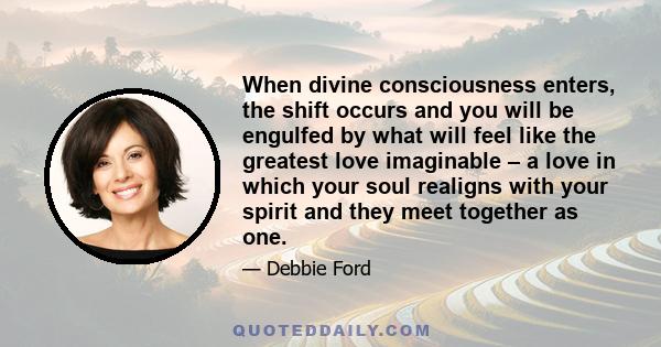 When divine consciousness enters, the shift occurs and you will be engulfed by what will feel like the greatest love imaginable – a love in which your soul realigns with your spirit and they meet together as one.