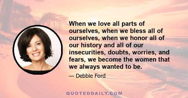 When we love all parts of ourselves, when we bless all of ourselves, when we honor all of our history and all of our insecurities, doubts, worries, and fears, we become the women that we always wanted to be.