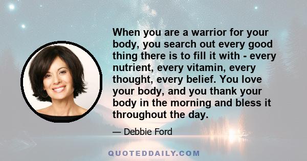 When you are a warrior for your body, you search out every good thing there is to fill it with - every nutrient, every vitamin, every thought, every belief. You love your body, and you thank your body in the morning and 