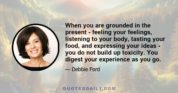 When you are grounded in the present - feeling your feelings, listening to your body, tasting your food, and expressing your ideas - you do not build up toxicity. You digest your experience as you go.