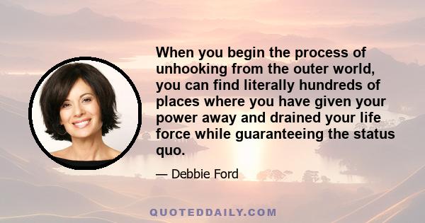 When you begin the process of unhooking from the outer world, you can find literally hundreds of places where you have given your power away and drained your life force while guaranteeing the status quo.