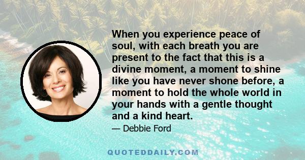 When you experience peace of soul, with each breath you are present to the fact that this is a divine moment, a moment to shine like you have never shone before, a moment to hold the whole world in your hands with a