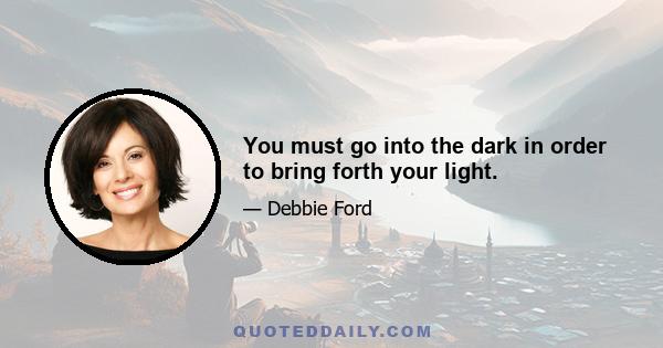 You must go into the dark in order to bring forth your light.