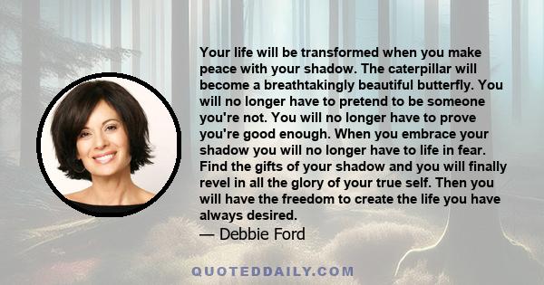 Your life will be transformed when you make peace with your shadow. The caterpillar will become a breathtakingly beautiful butterfly. You will no longer have to pretend to be someone you're not. You will no longer have