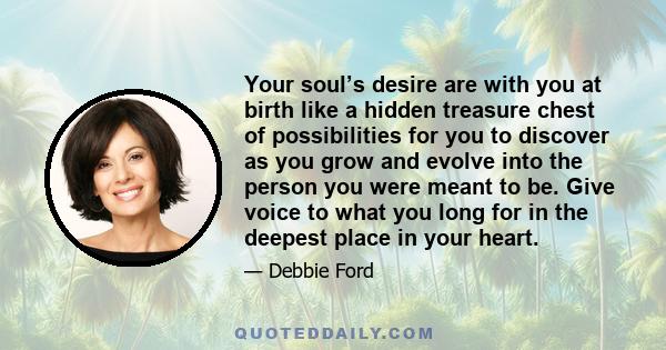 Your soul’s desire are with you at birth like a hidden treasure chest of possibilities for you to discover as you grow and evolve into the person you were meant to be. Give voice to what you long for in the deepest