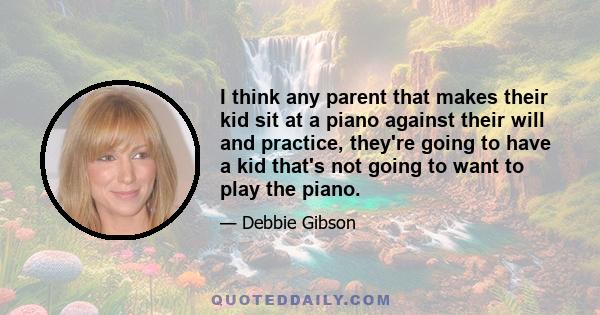 I think any parent that makes their kid sit at a piano against their will and practice, they're going to have a kid that's not going to want to play the piano.