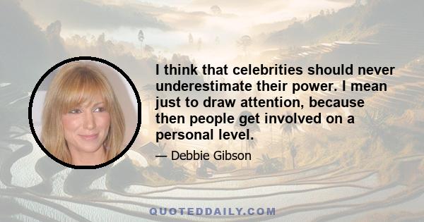 I think that celebrities should never underestimate their power. I mean just to draw attention, because then people get involved on a personal level.