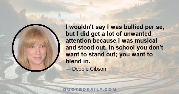 I wouldn't say I was bullied per se, but I did get a lot of unwanted attention because I was musical and stood out. In school you don't want to stand out; you want to blend in.