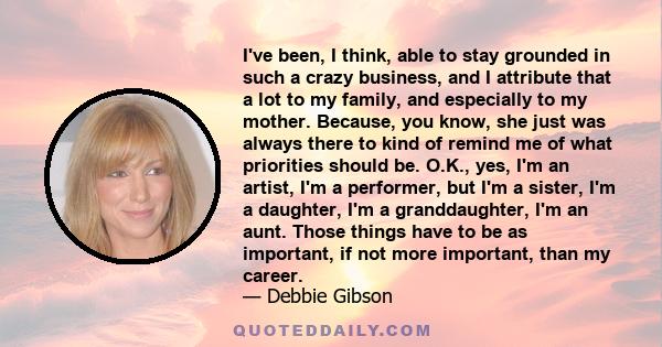 I've been, I think, able to stay grounded in such a crazy business, and I attribute that a lot to my family, and especially to my mother. Because, you know, she just was always there to kind of remind me of what