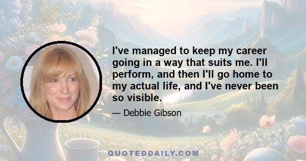 I've managed to keep my career going in a way that suits me. I'll perform, and then I'll go home to my actual life, and I've never been so visible.