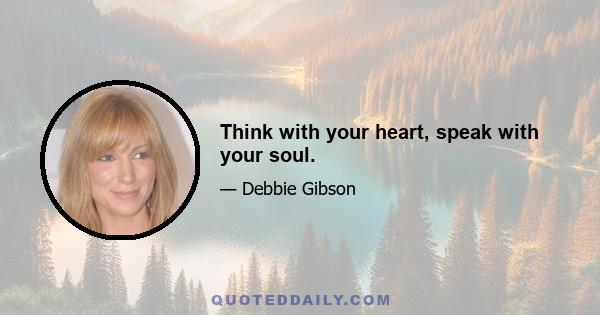 Think with your heart, speak with your soul.