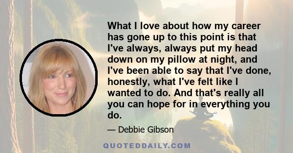 What I love about how my career has gone up to this point is that I've always, always put my head down on my pillow at night, and I've been able to say that I've done, honestly, what I've felt like I wanted to do. And