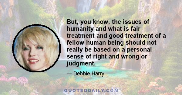 But, you know, the issues of humanity and what is fair treatment and good treatment of a fellow human being should not really be based on a personal sense of right and wrong or judgment.