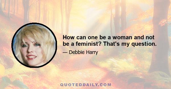 How can one be a woman and not be a feminist? That's my question.