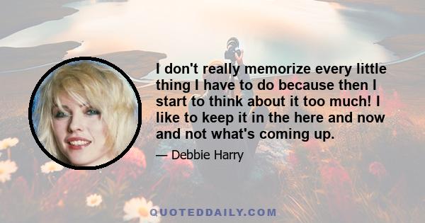 I don't really memorize every little thing I have to do because then I start to think about it too much! I like to keep it in the here and now and not what's coming up.