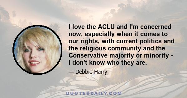 I love the ACLU and I'm concerned now, especially when it comes to our rights, with current politics and the religious community and the Conservative majority or minority - I don't know who they are.