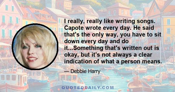 I really, really like writing songs. Capote wrote every day. He said that's the only way, you have to sit down every day and do it...Something that's written out is okay, but it's not always a clear indication of what a 