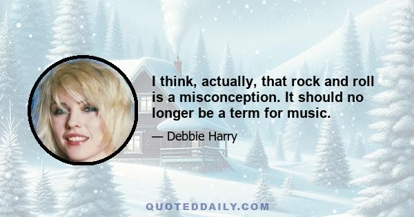 I think, actually, that rock and roll is a misconception. It should no longer be a term for music.