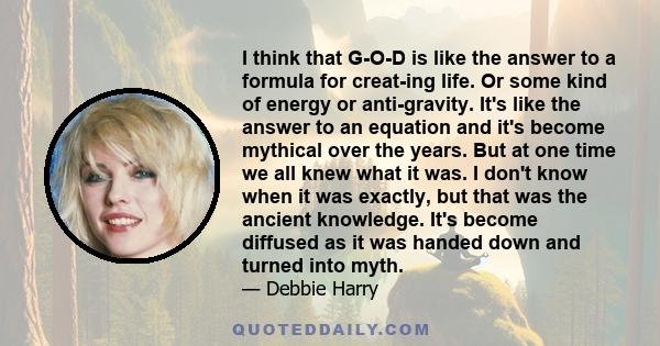 I think that G-O-D is like the answer to a formula for creat­ing life. Or some kind of energy or anti­gravity. It's like the answer to an equation and it's become mythical over the years. But at one time we all knew