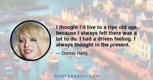 I thought I'd live to a ripe old age, because I always felt there was a lot to do. I had a driven feeling. I always thought in the present.