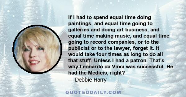 If I had to spend equal time doing paintings, and equal time going to galleries and doing art business, and equal time making music, and equal time going to record companies, or to the publicist or to the lawyer, forget 