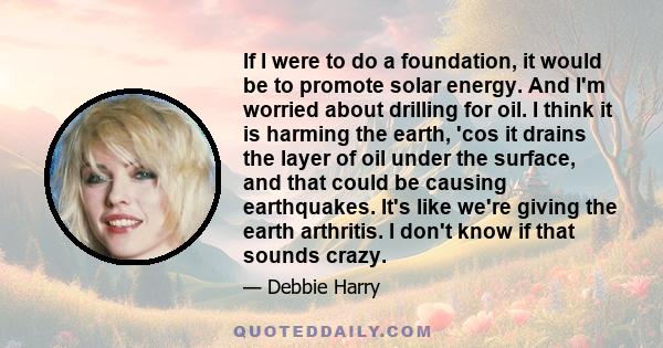 If I were to do a foundation, it would be to promote solar energy. And I'm worried about drilling for oil. I think it is harming the earth, 'cos it drains the layer of oil under the surface, and that could be causing