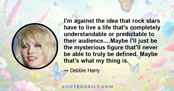 I'm against the idea that rock stars have to live a life that's completely understandable or predictable to their audience....Maybe I'll just be the mysterious figure that'll never be able to truly be defined. Maybe